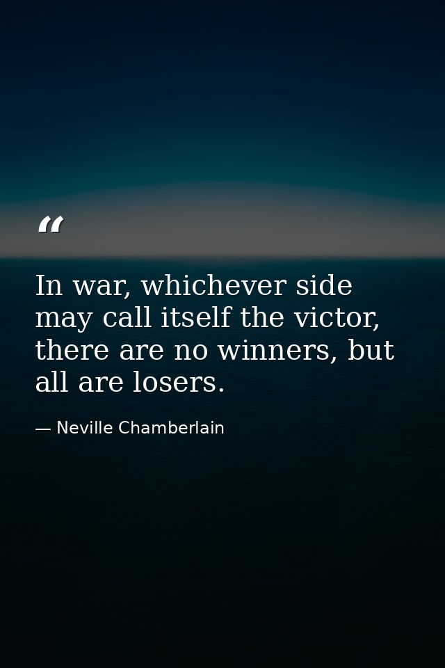 In war, whichever side may call itself the victor, there are no winners, but all are losers. — Neville Chamberlain