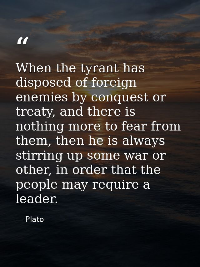 When the tyrant has disposed of foreign enemies by conquest or treaty, and there is nothing more to fear from them, then — Plato
