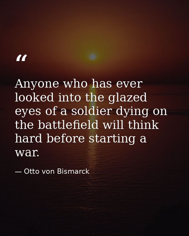 Anyone who has ever looked into the glazed eyes of a soldier dying on the battlefield will think hard before starting a  — Otto von Bismarck