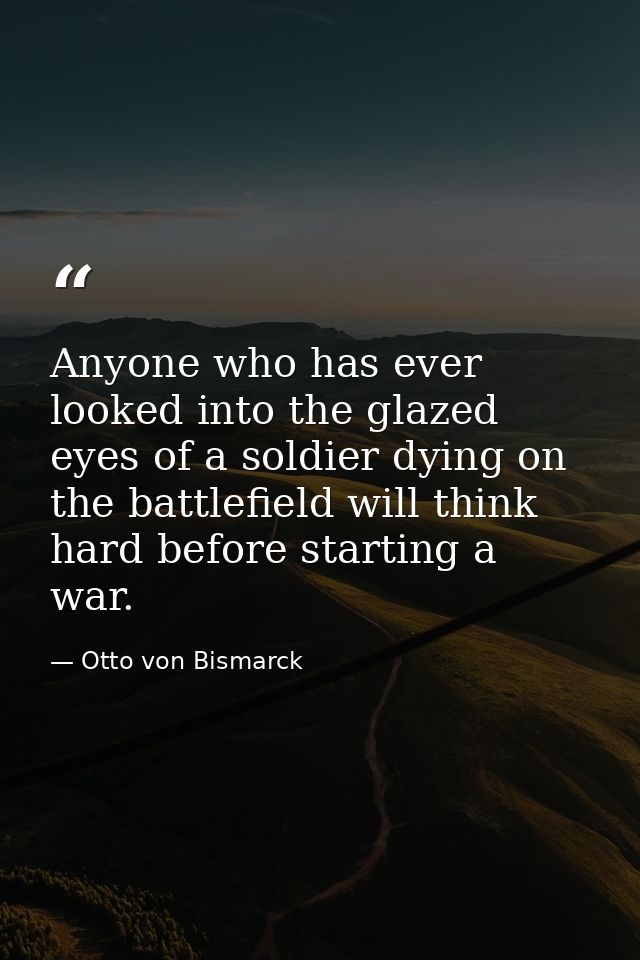 Anyone who has ever looked into the glazed eyes of a soldier dying on the battlefield will think hard before starting a  — Otto von Bismarck