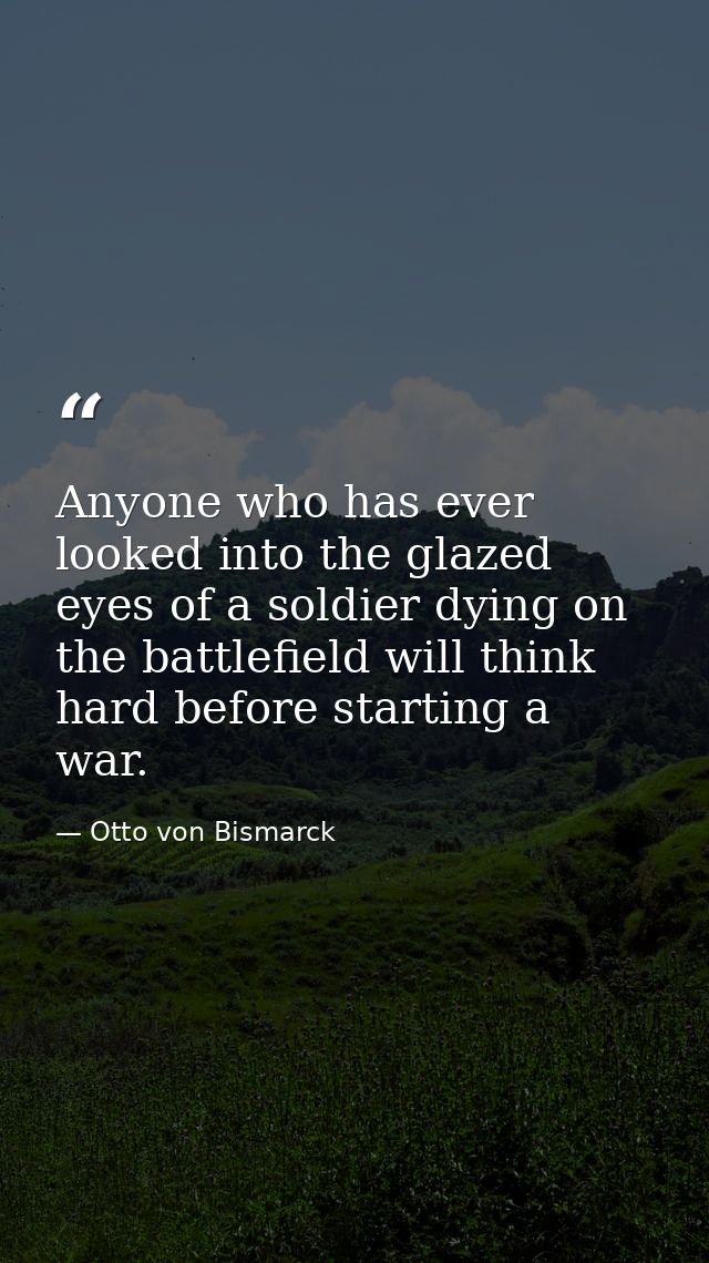 Anyone who has ever looked into the glazed eyes of a soldier dying on the battlefield will think hard before starting a  — Otto von Bismarck