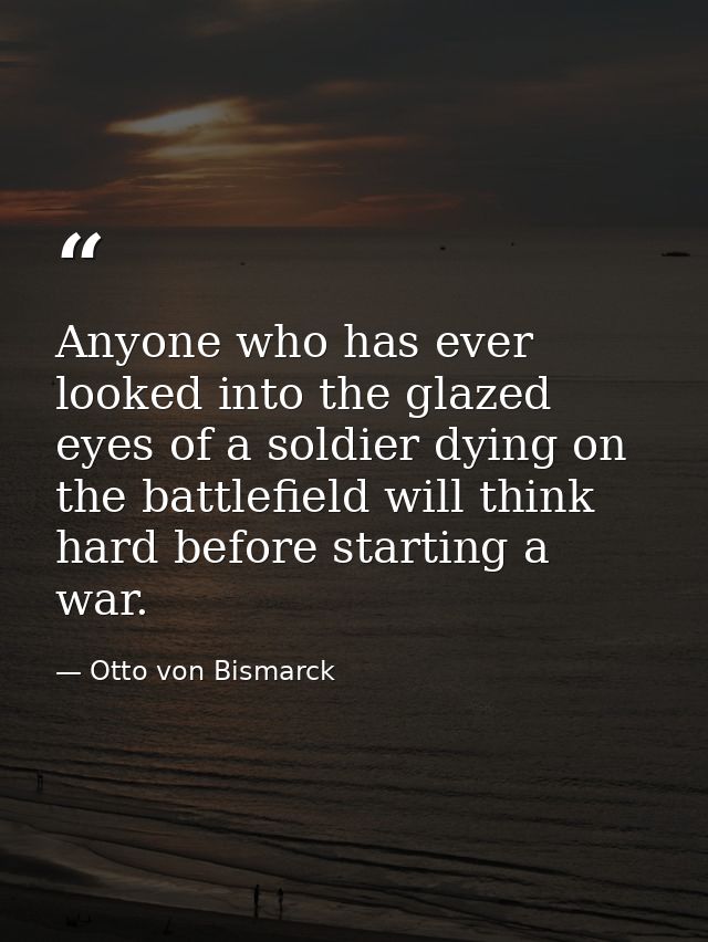 Anyone who has ever looked into the glazed eyes of a soldier dying on the battlefield will think hard before starting a  — Otto von Bismarck