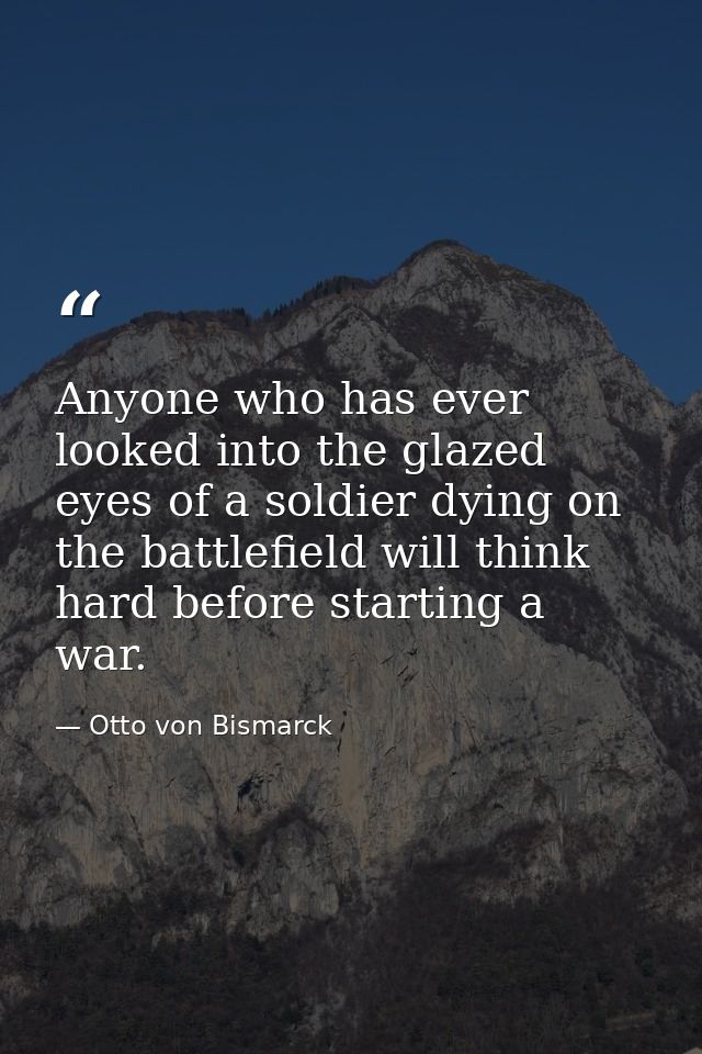 Anyone who has ever looked into the glazed eyes of a soldier dying on the battlefield will think hard before starting a  — Otto von Bismarck