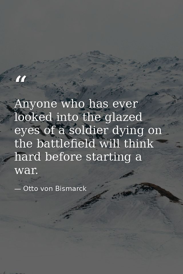 Anyone who has ever looked into the glazed eyes of a soldier dying on the battlefield will think hard before starting a  — Otto von Bismarck
