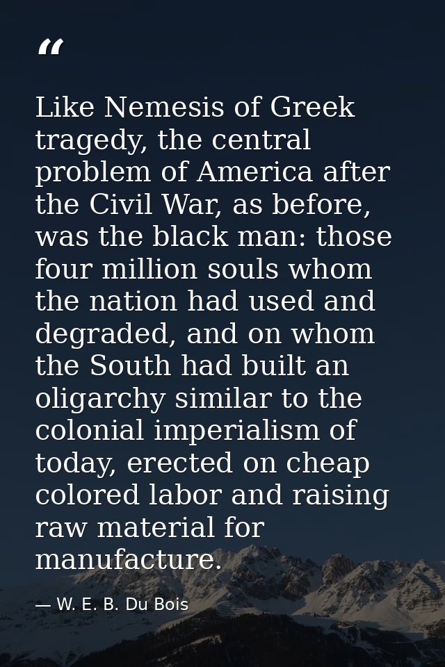 Like Nemesis of Greek tragedy, the central problem of America after the Civil War, as before, was the black man: those f — W. E. B. Du Bois
