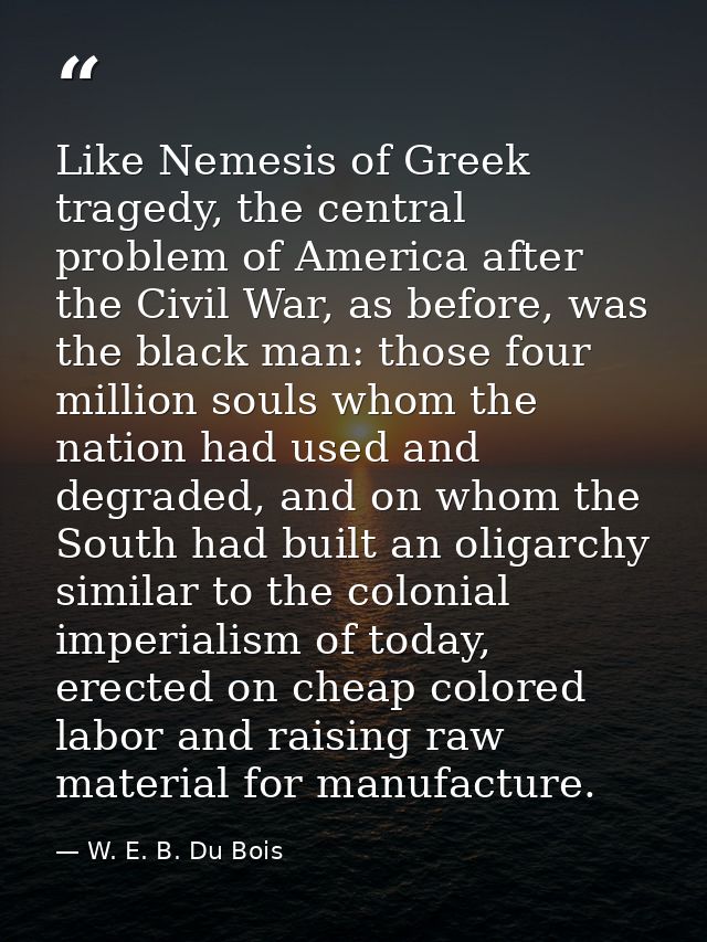 Like Nemesis of Greek tragedy, the central problem of America after the Civil War, as before, was the black man: those f — W. E. B. Du Bois
