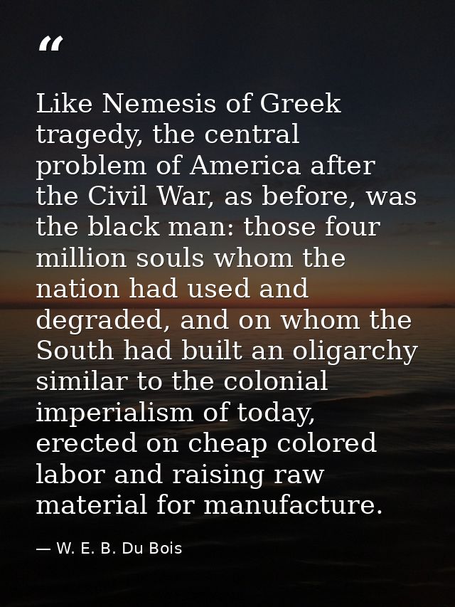 Like Nemesis of Greek tragedy, the central problem of America after the Civil War, as before, was the black man: those f — W. E. B. Du Bois