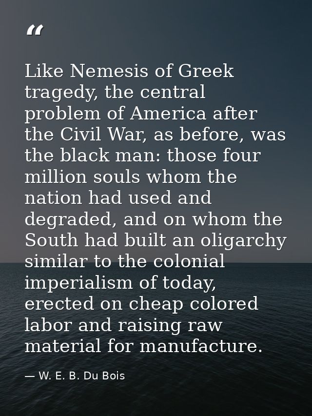 Like Nemesis of Greek tragedy, the central problem of America after the Civil War, as before, was the black man: those f — W. E. B. Du Bois