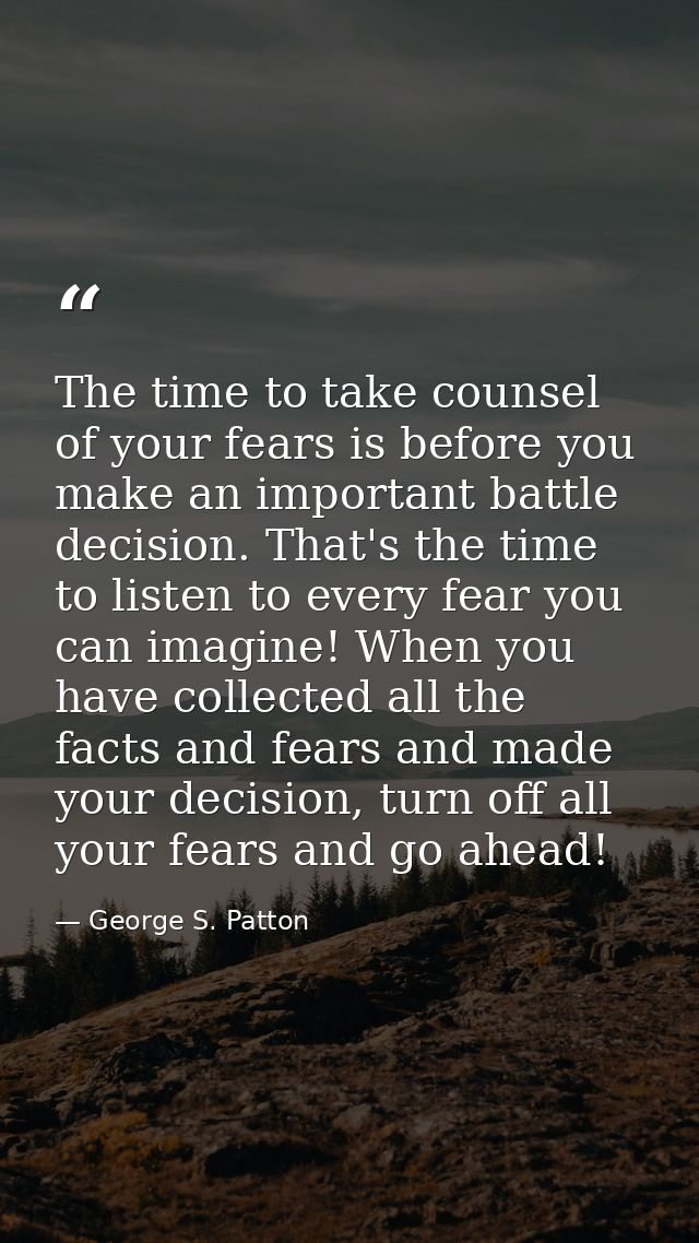 The time to take counsel of your fears is before you make an important battle decision. That's the time to listen to eve — George S. Patton