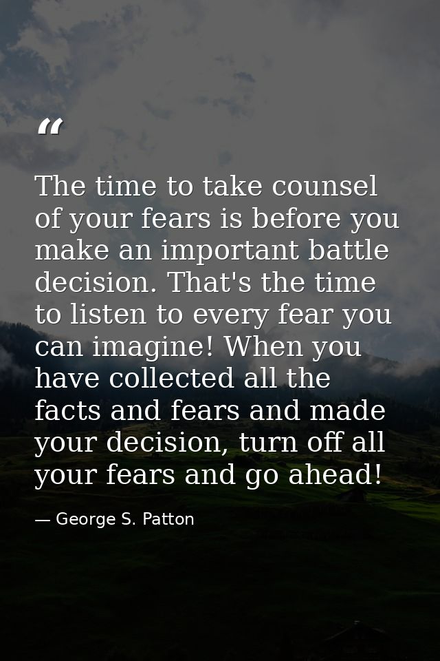 The time to take counsel of your fears is before you make an important battle decision. That's the time to listen to eve — George S. Patton