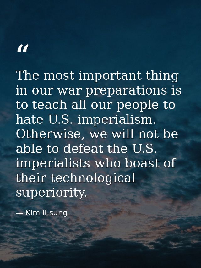 The most important thing in our war preparations is to teach all our people to hate U.S. imperialism. Otherwise, we will — Kim Il-sung