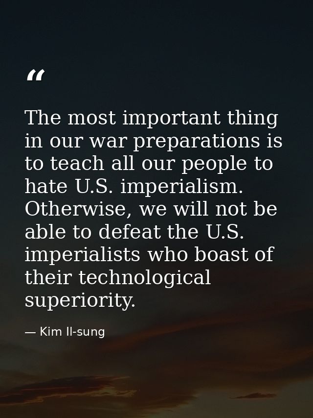 The most important thing in our war preparations is to teach all our people to hate U.S. imperialism. Otherwise, we will — Kim Il-sung