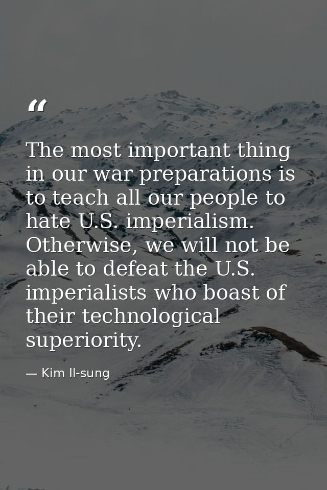 The most important thing in our war preparations is to teach all our people to hate U.S. imperialism. Otherwise, we will — Kim Il-sung