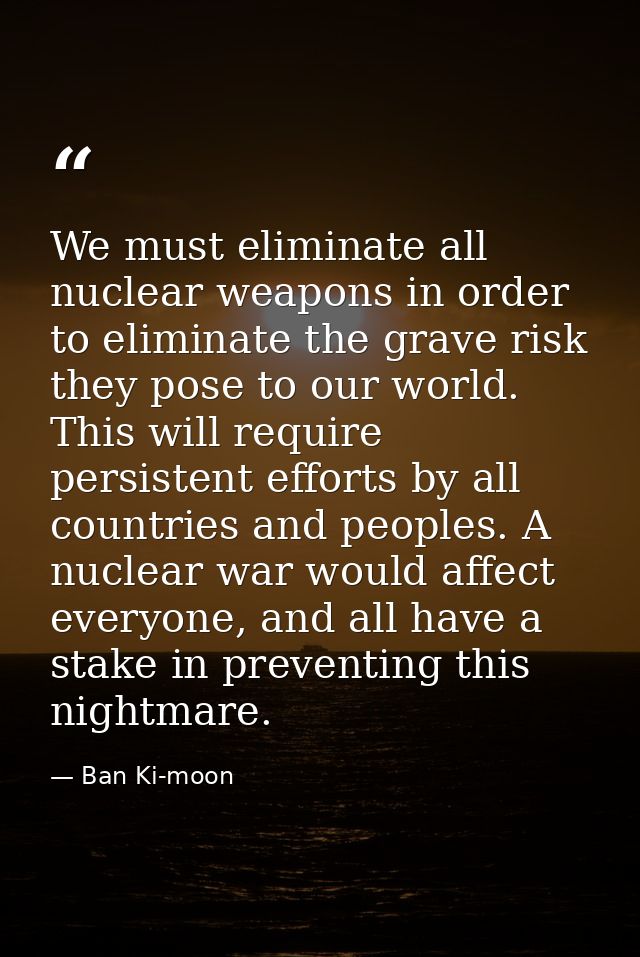 We must eliminate all nuclear weapons in order to eliminate the grave risk they pose to our world. This will require per — Ban Ki-moon