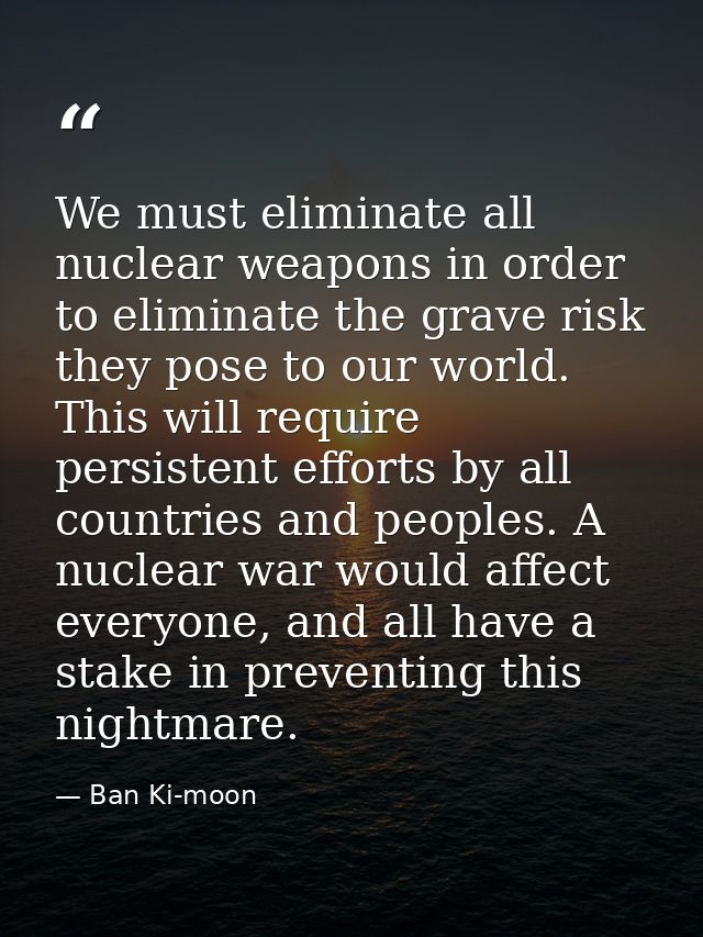 We must eliminate all nuclear weapons in order to eliminate the grave risk they pose to our world. This will require per — Ban Ki-moon