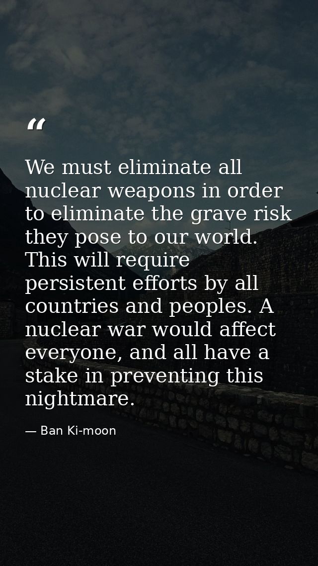 We must eliminate all nuclear weapons in order to eliminate the grave risk they pose to our world. This will require per — Ban Ki-moon
