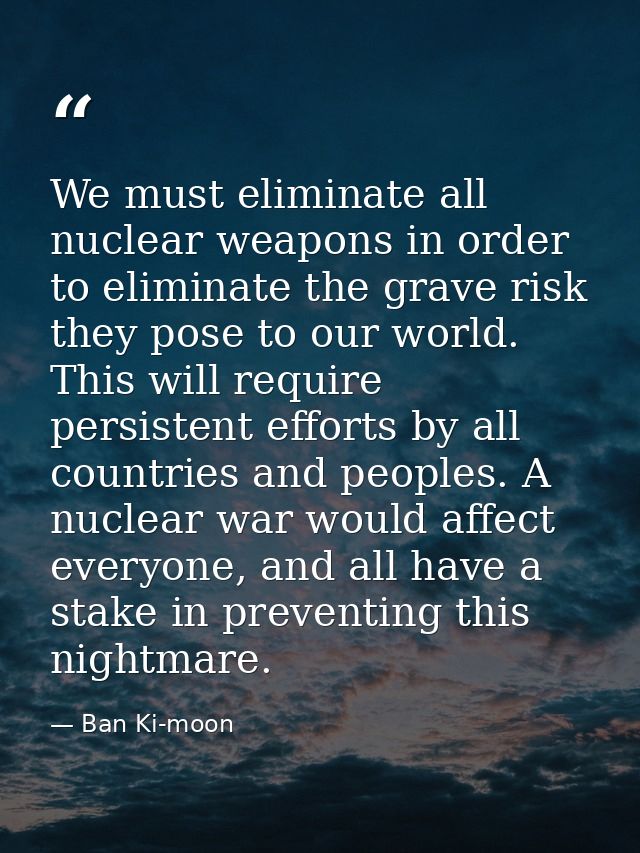 We must eliminate all nuclear weapons in order to eliminate the grave risk they pose to our world. This will require per — Ban Ki-moon