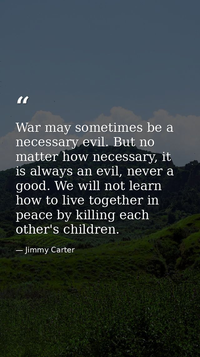 War may sometimes be a necessary evil. But no matter how necessary, it is always an evil, never a good. We will not lear — Jimmy Carter