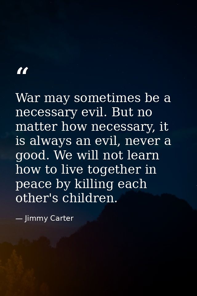 War may sometimes be a necessary evil. But no matter how necessary, it is always an evil, never a good. We will not lear — Jimmy Carter