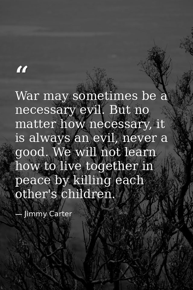 War may sometimes be a necessary evil. But no matter how necessary, it is always an evil, never a good. We will not lear — Jimmy Carter