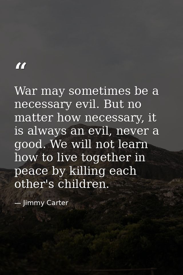 War may sometimes be a necessary evil. But no matter how necessary, it is always an evil, never a good. We will not lear — Jimmy Carter