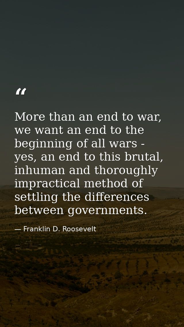 More than an end to war, we want an end to the beginning of all wars - yes, an end to this brutal, inhuman and thoroughl — Franklin D. Roosevelt