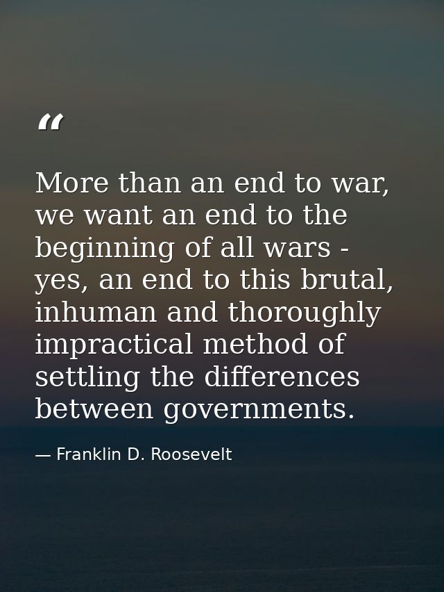 More than an end to war, we want an end to the beginning of all wars - yes, an end to this brutal, inhuman and thoroughl — Franklin D. Roosevelt