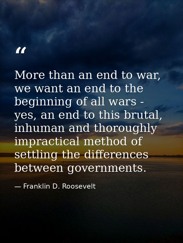 More than an end to war, we want an end to the beginning of all wars - yes, an end to this brutal, inhuman and thoroughl — Franklin D. Roosevelt