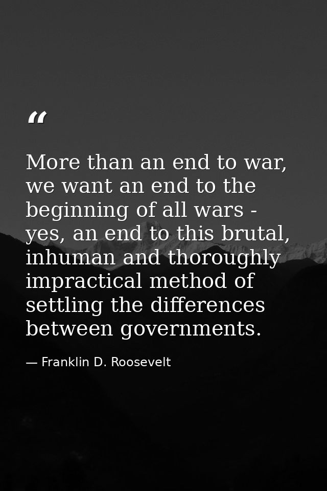 More than an end to war, we want an end to the beginning of all wars - yes, an end to this brutal, inhuman and thoroughl — Franklin D. Roosevelt