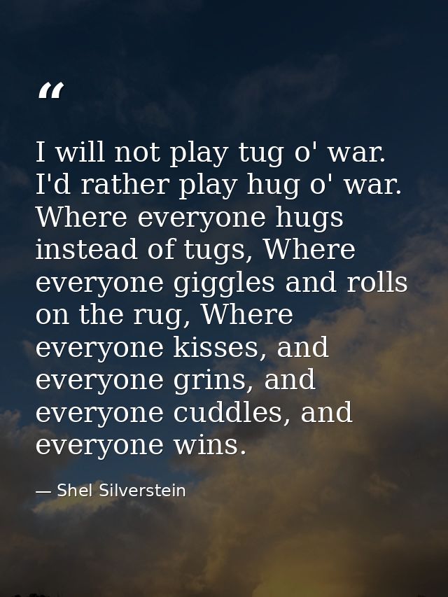 I will not play tug o' war. I'd rather play hug o' war. Where everyone hugs instead of tugs, Where everyone giggles and  — Shel Silverstein