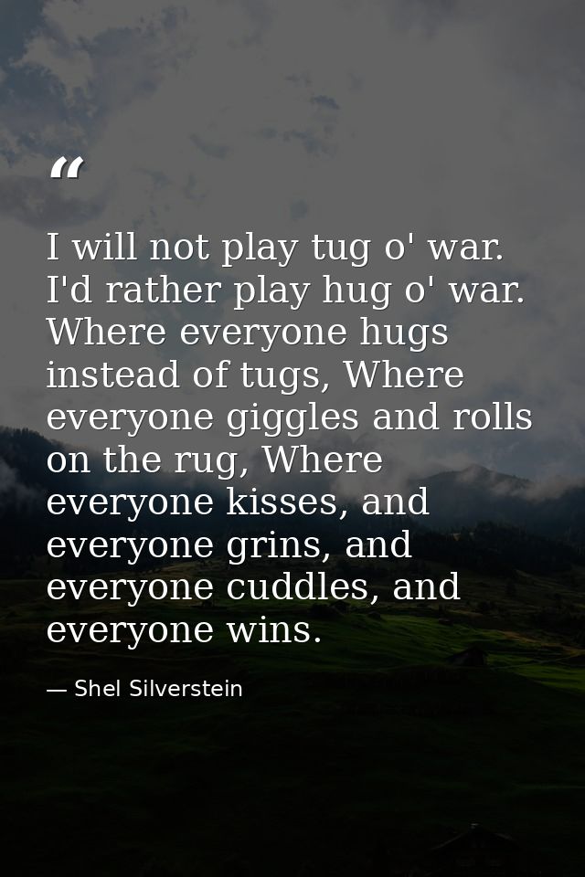 I will not play tug o' war. I'd rather play hug o' war. Where everyone hugs instead of tugs, Where everyone giggles and  — Shel Silverstein
