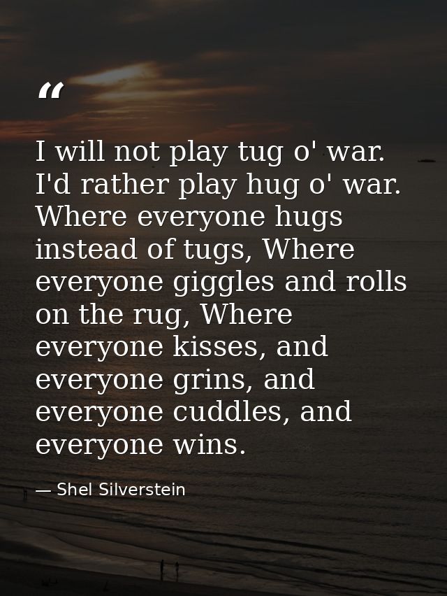I will not play tug o' war. I'd rather play hug o' war. Where everyone hugs instead of tugs, Where everyone giggles and  — Shel Silverstein