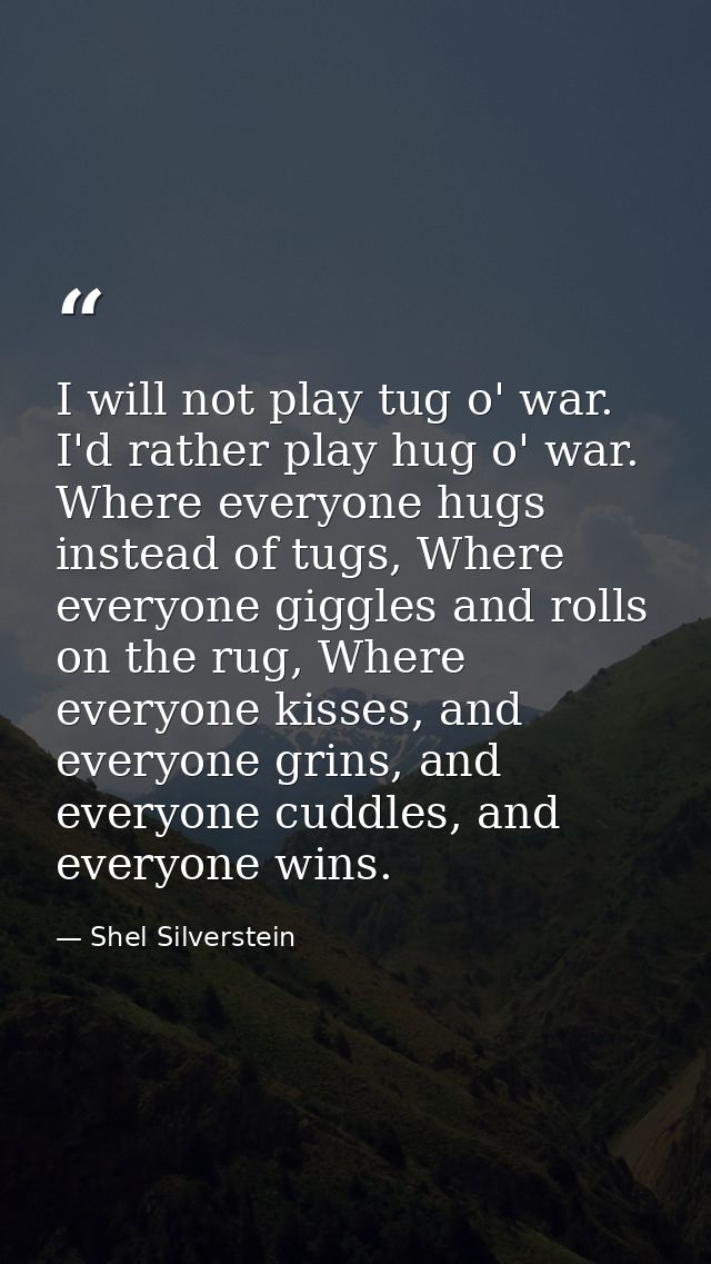 I will not play tug o' war. I'd rather play hug o' war. Where everyone hugs instead of tugs, Where everyone giggles and  — Shel Silverstein