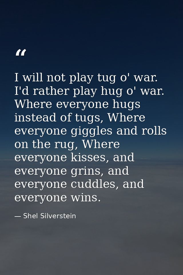 I will not play tug o' war. I'd rather play hug o' war. Where everyone hugs instead of tugs, Where everyone giggles and  — Shel Silverstein