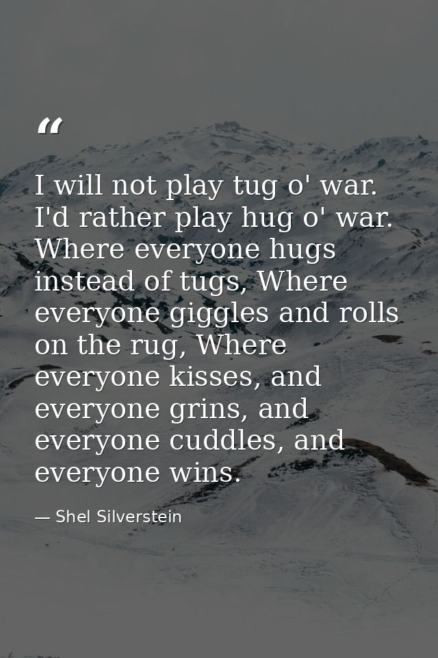 I will not play tug o' war. I'd rather play hug o' war. Where everyone hugs instead of tugs, Where everyone giggles and  — Shel Silverstein