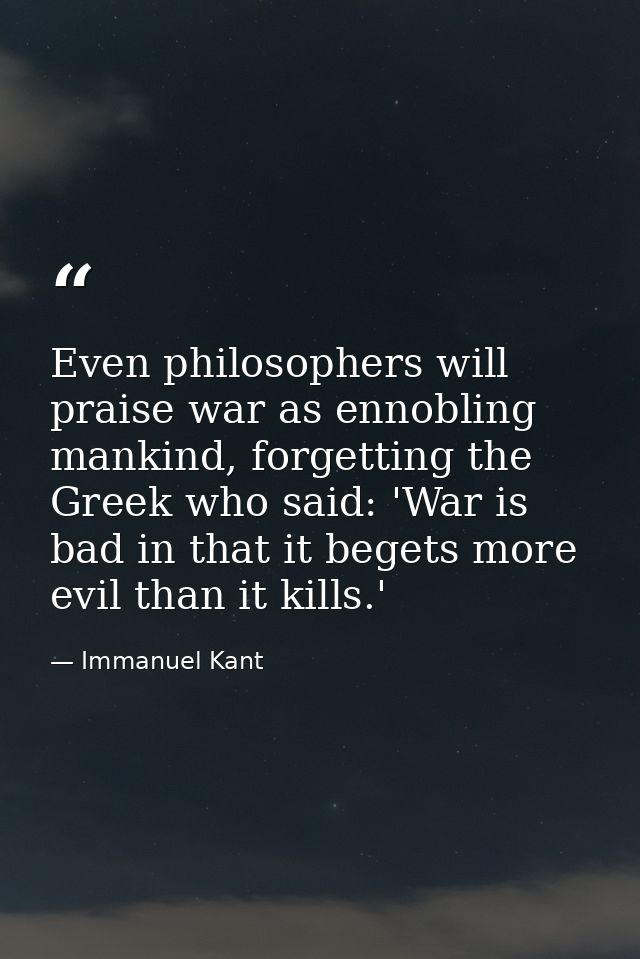 Even philosophers will praise war as ennobling mankind, forgetting the Greek who said: 'War is bad in that it begets mor — Immanuel Kant