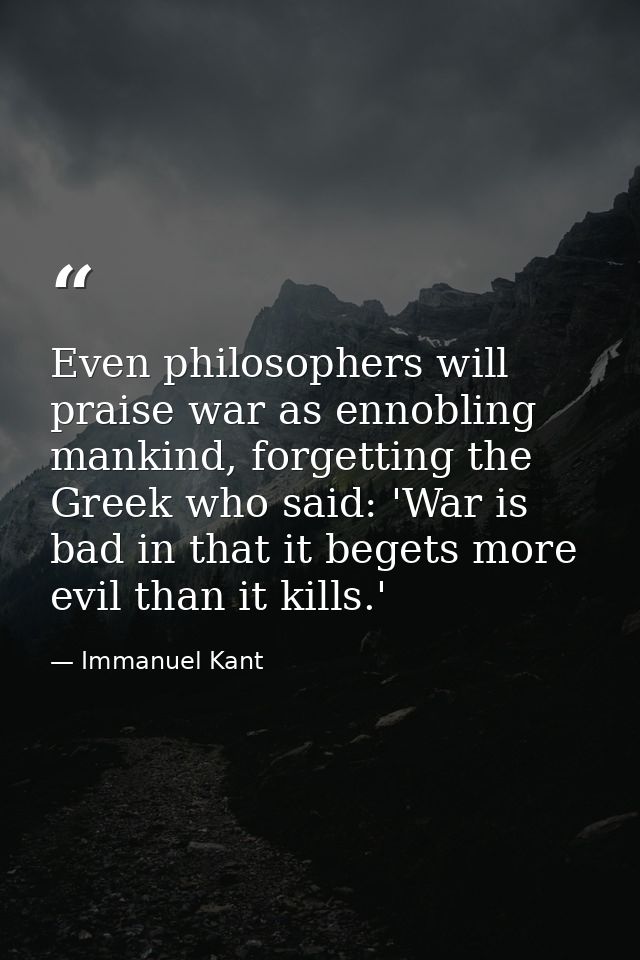 Even philosophers will praise war as ennobling mankind, forgetting the Greek who said: 'War is bad in that it begets mor — Immanuel Kant