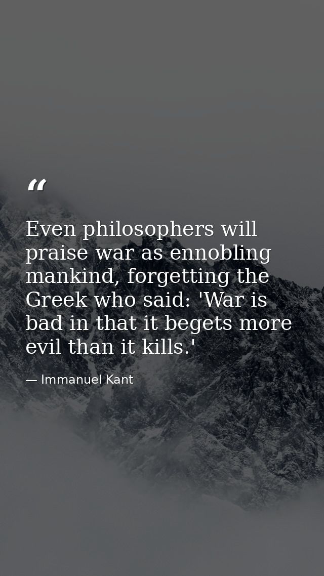 Even philosophers will praise war as ennobling mankind, forgetting the Greek who said: 'War is bad in that it begets mor — Immanuel Kant