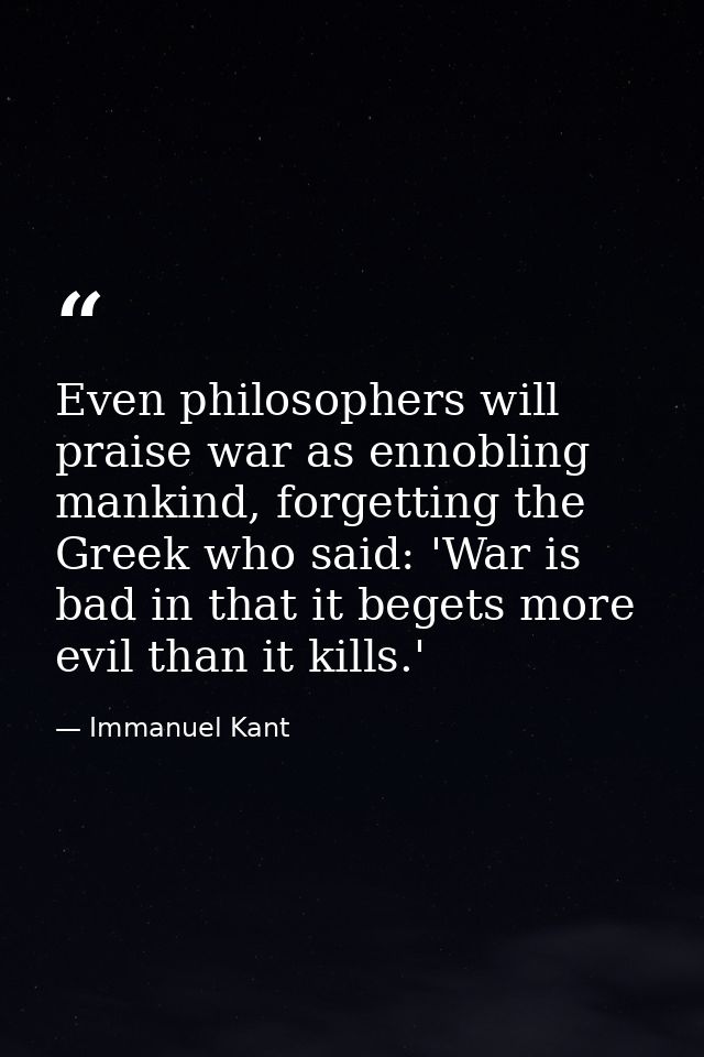 Even philosophers will praise war as ennobling mankind, forgetting the Greek who said: 'War is bad in that it begets mor — Immanuel Kant