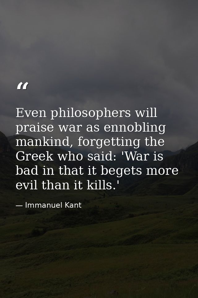Even philosophers will praise war as ennobling mankind, forgetting the Greek who said: 'War is bad in that it begets mor — Immanuel Kant