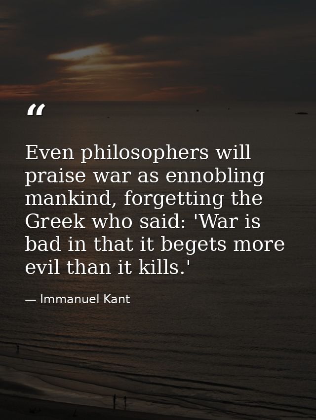 Even philosophers will praise war as ennobling mankind, forgetting the Greek who said: 'War is bad in that it begets mor — Immanuel Kant