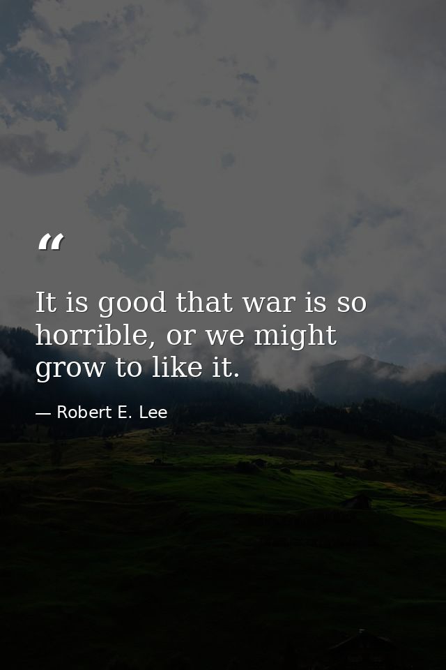 It is good that war is so horrible, or we might grow to like it. — Robert E. Lee