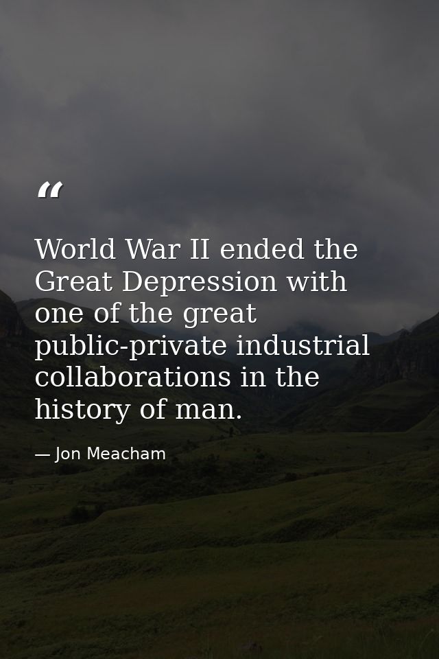 World War II ended the Great Depression with one of the great public-private industrial collaborations in the history of — Jon Meacham
