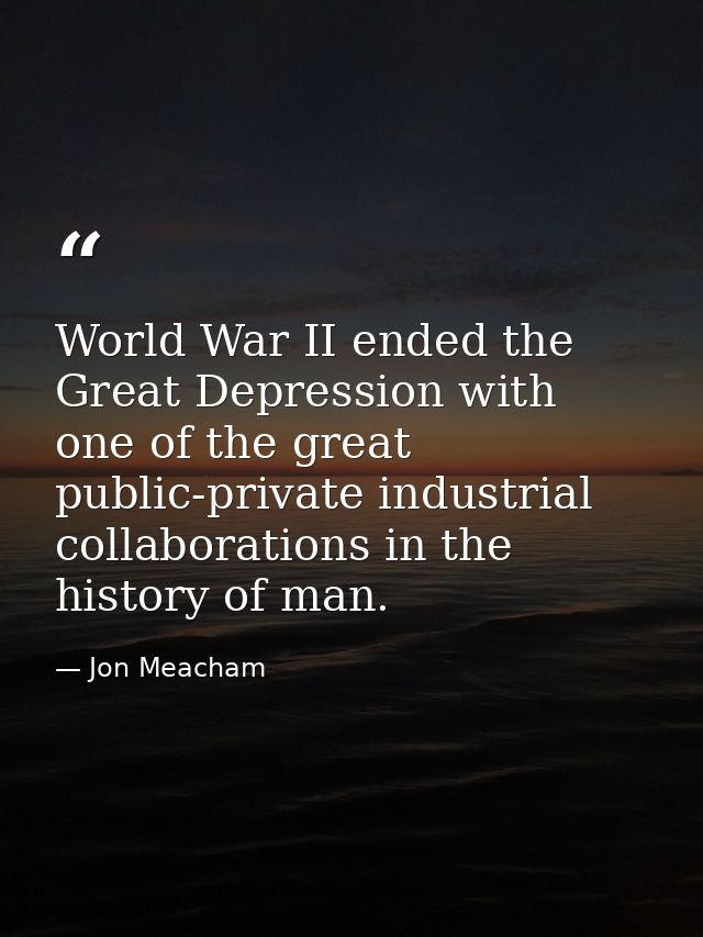 World War II ended the Great Depression with one of the great public-private industrial collaborations in the history of — Jon Meacham
