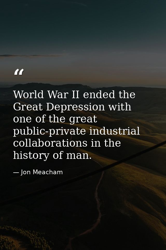 World War II ended the Great Depression with one of the great public-private industrial collaborations in the history of — Jon Meacham