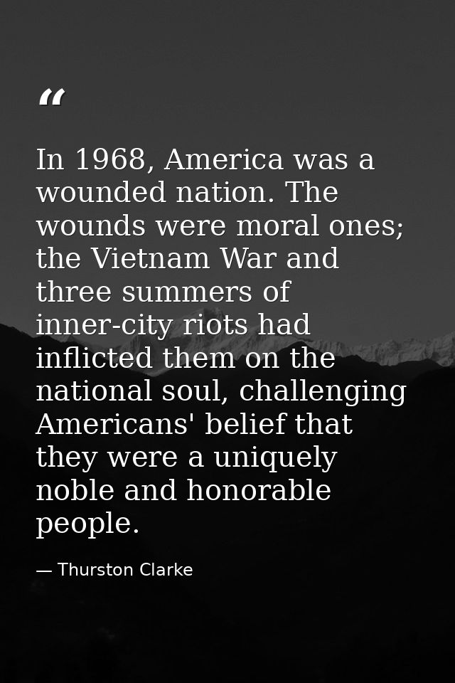 In 1968, America was a wounded nation. The wounds were moral ones; the Vietnam War and three summers of inner-city riots — Thurston Clarke