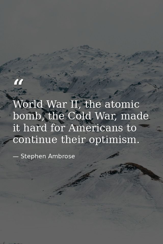 World War II, the atomic bomb, the Cold War, made it hard for Americans to continue their optimism. — Stephen Ambrose