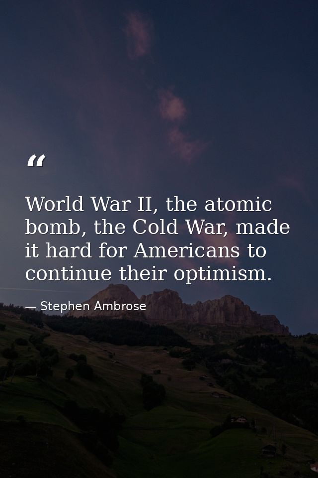 World War II, the atomic bomb, the Cold War, made it hard for Americans to continue their optimism. — Stephen Ambrose