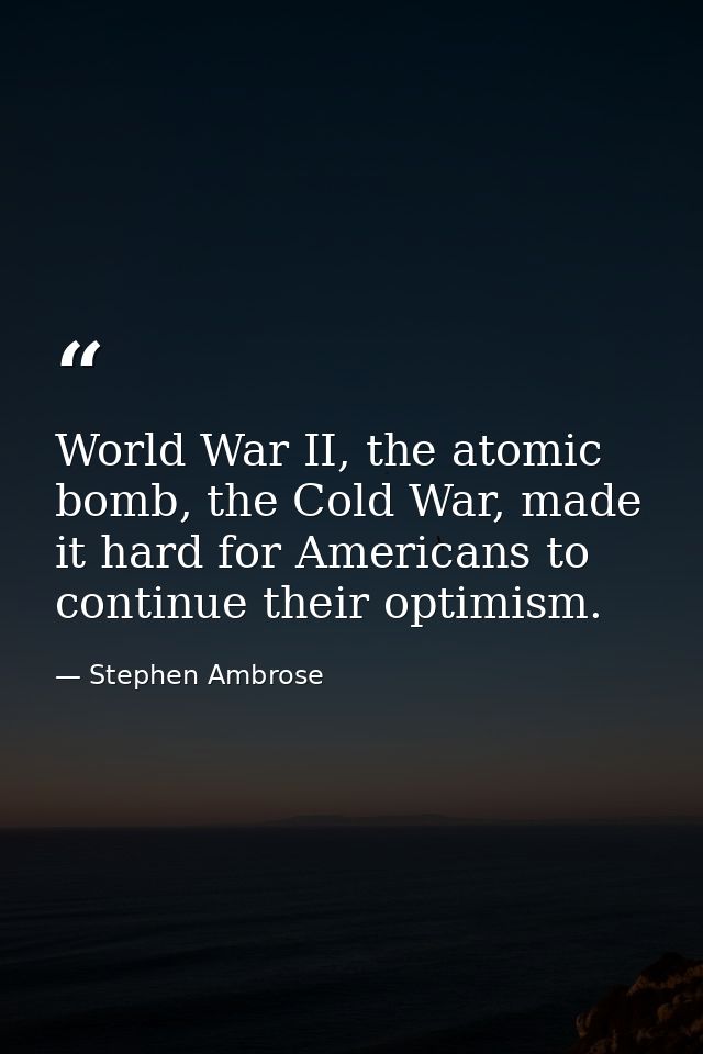 World War II, the atomic bomb, the Cold War, made it hard for Americans to continue their optimism. — Stephen Ambrose