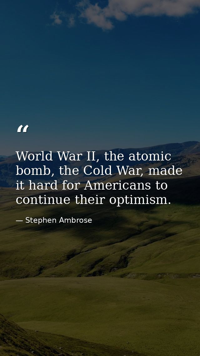 World War II, the atomic bomb, the Cold War, made it hard for Americans to continue their optimism. — Stephen Ambrose